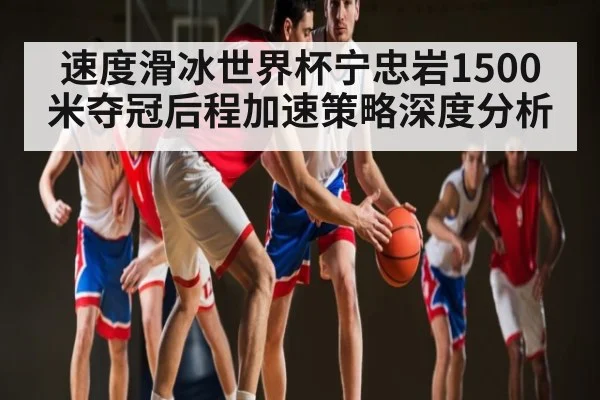速度滑冰世界杯宁忠岩1500米夺冠后程加速策略深度分析