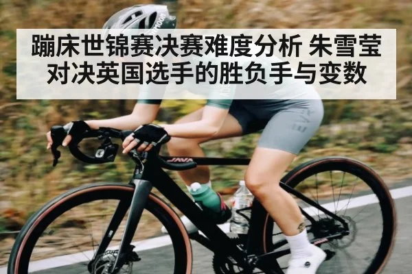 蹦床世锦赛决赛难度分析 朱雪莹对决英国选手的胜负手与变数
